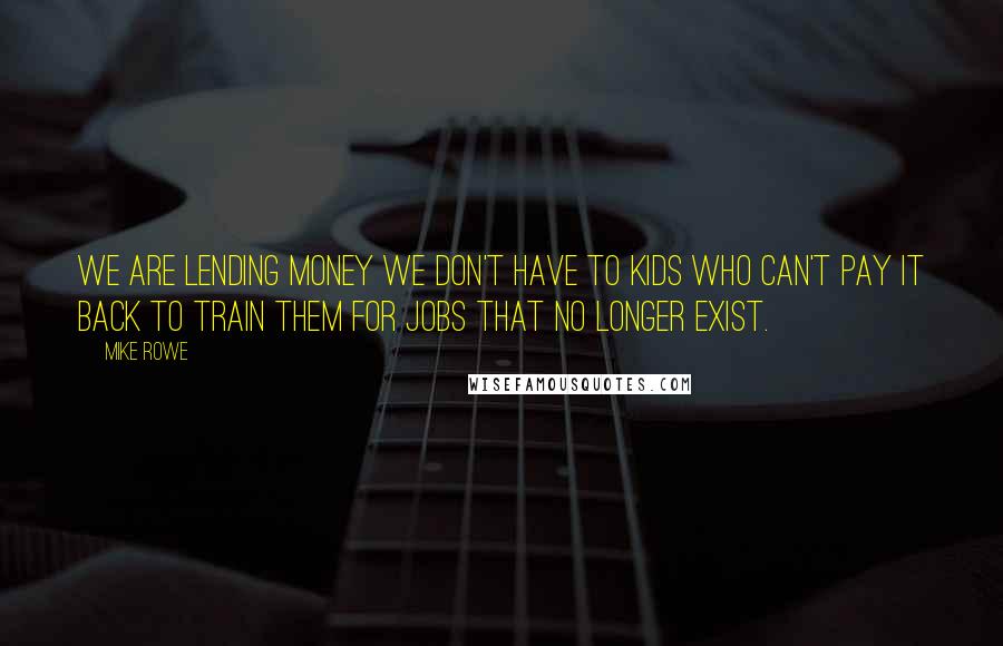 Mike Rowe Quotes: We are lending money we don't have to kids who can't pay it back to train them for jobs that no longer exist.