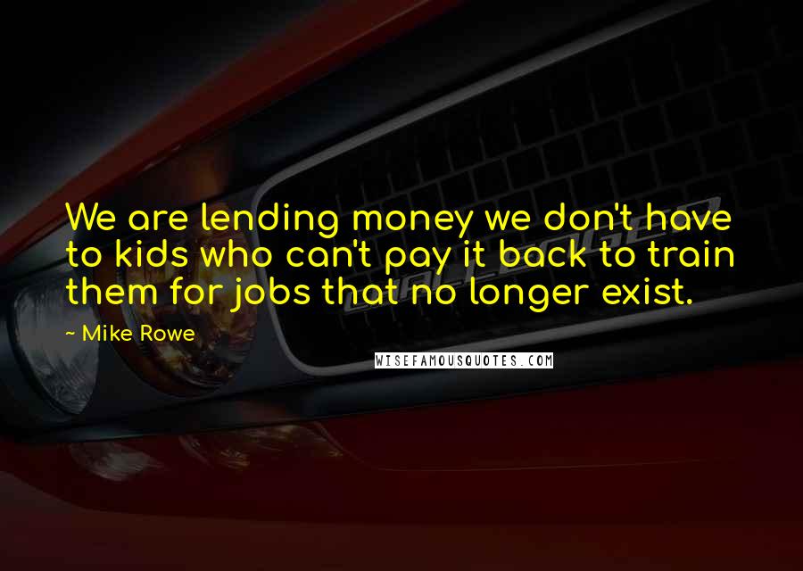 Mike Rowe Quotes: We are lending money we don't have to kids who can't pay it back to train them for jobs that no longer exist.