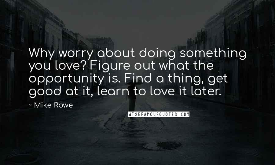 Mike Rowe Quotes: Why worry about doing something you love? Figure out what the opportunity is. Find a thing, get good at it, learn to love it later.