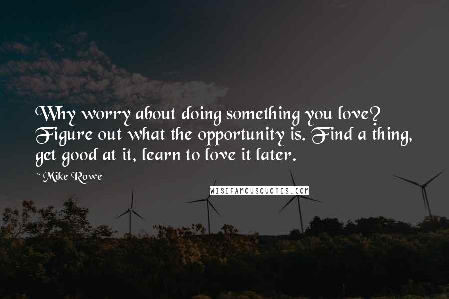 Mike Rowe Quotes: Why worry about doing something you love? Figure out what the opportunity is. Find a thing, get good at it, learn to love it later.