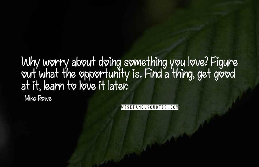 Mike Rowe Quotes: Why worry about doing something you love? Figure out what the opportunity is. Find a thing, get good at it, learn to love it later.