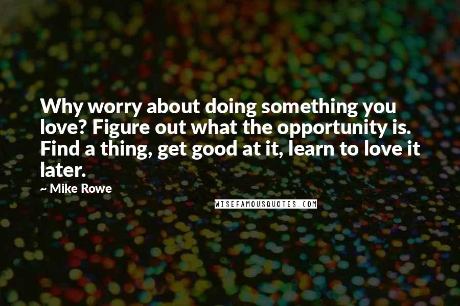 Mike Rowe Quotes: Why worry about doing something you love? Figure out what the opportunity is. Find a thing, get good at it, learn to love it later.