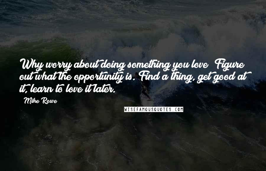 Mike Rowe Quotes: Why worry about doing something you love? Figure out what the opportunity is. Find a thing, get good at it, learn to love it later.