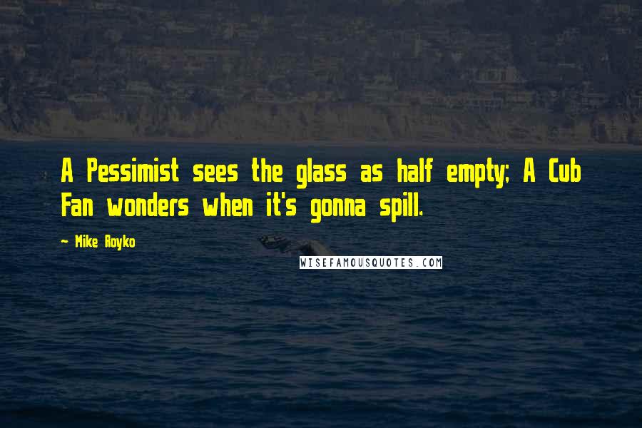 Mike Royko Quotes: A Pessimist sees the glass as half empty; A Cub Fan wonders when it's gonna spill.