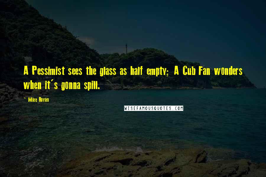 Mike Royko Quotes: A Pessimist sees the glass as half empty; A Cub Fan wonders when it's gonna spill.