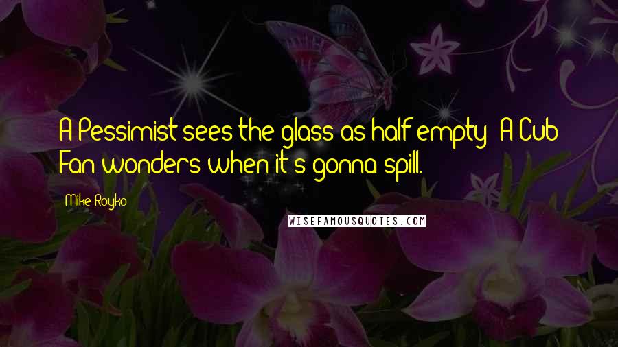 Mike Royko Quotes: A Pessimist sees the glass as half empty; A Cub Fan wonders when it's gonna spill.