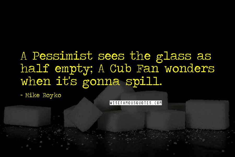 Mike Royko Quotes: A Pessimist sees the glass as half empty; A Cub Fan wonders when it's gonna spill.