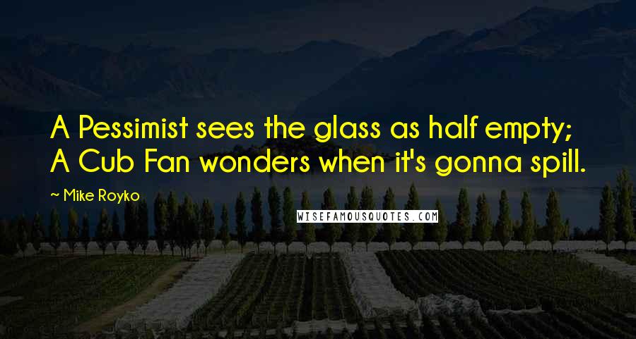 Mike Royko Quotes: A Pessimist sees the glass as half empty; A Cub Fan wonders when it's gonna spill.