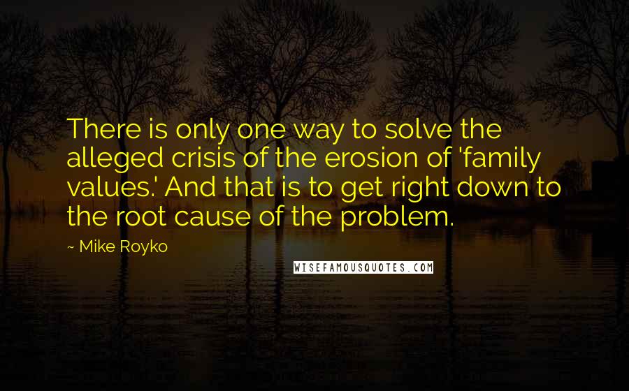 Mike Royko Quotes: There is only one way to solve the alleged crisis of the erosion of 'family values.' And that is to get right down to the root cause of the problem.
