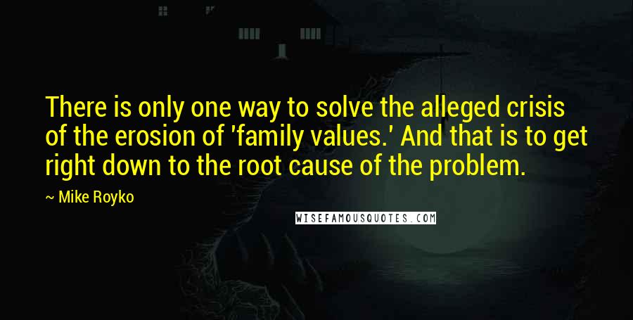 Mike Royko Quotes: There is only one way to solve the alleged crisis of the erosion of 'family values.' And that is to get right down to the root cause of the problem.