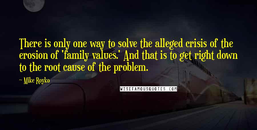 Mike Royko Quotes: There is only one way to solve the alleged crisis of the erosion of 'family values.' And that is to get right down to the root cause of the problem.