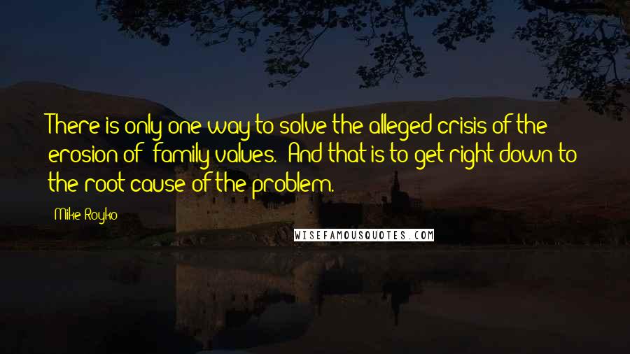 Mike Royko Quotes: There is only one way to solve the alleged crisis of the erosion of 'family values.' And that is to get right down to the root cause of the problem.