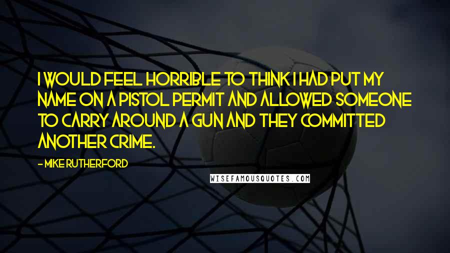 Mike Rutherford Quotes: I would feel horrible to think I had put my name on a pistol permit and allowed someone to carry around a gun and they committed another crime.