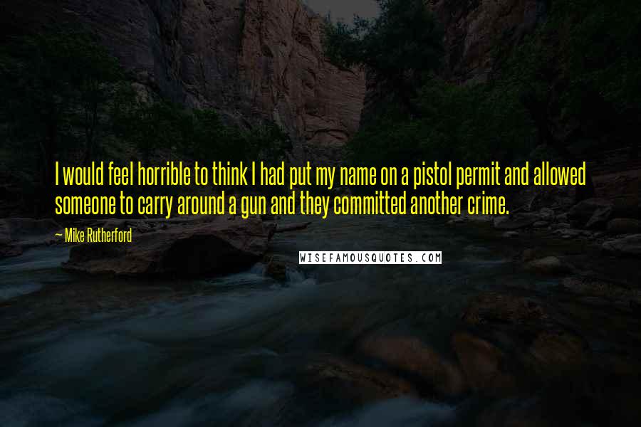 Mike Rutherford Quotes: I would feel horrible to think I had put my name on a pistol permit and allowed someone to carry around a gun and they committed another crime.