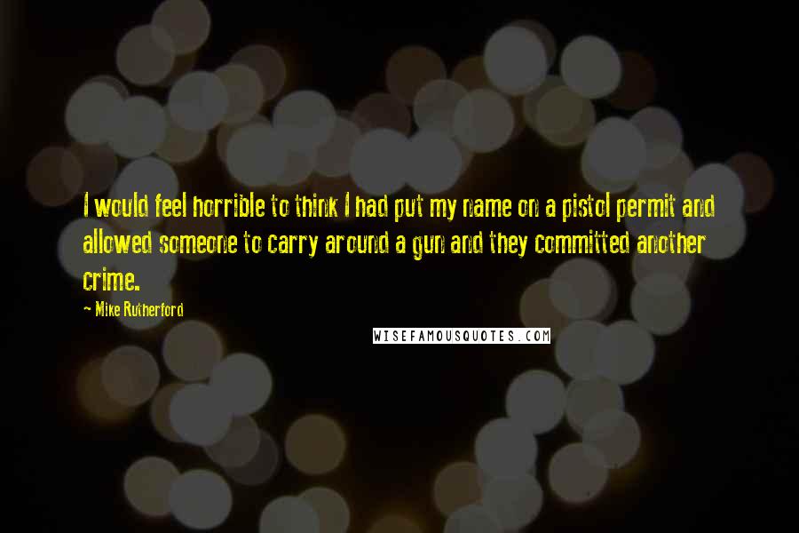 Mike Rutherford Quotes: I would feel horrible to think I had put my name on a pistol permit and allowed someone to carry around a gun and they committed another crime.