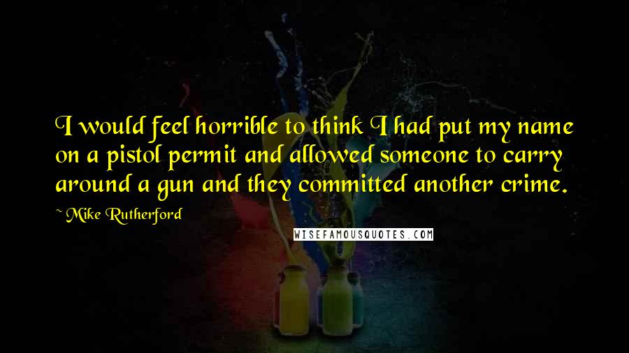 Mike Rutherford Quotes: I would feel horrible to think I had put my name on a pistol permit and allowed someone to carry around a gun and they committed another crime.