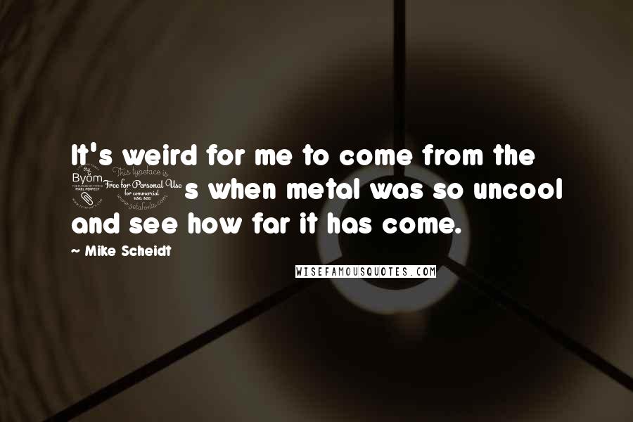 Mike Scheidt Quotes: It's weird for me to come from the 80s when metal was so uncool and see how far it has come.