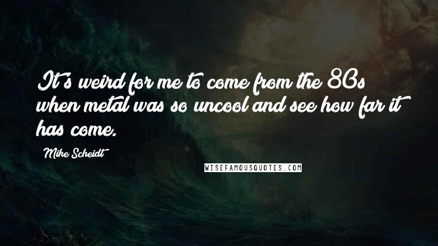 Mike Scheidt Quotes: It's weird for me to come from the 80s when metal was so uncool and see how far it has come.