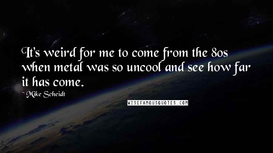 Mike Scheidt Quotes: It's weird for me to come from the 80s when metal was so uncool and see how far it has come.