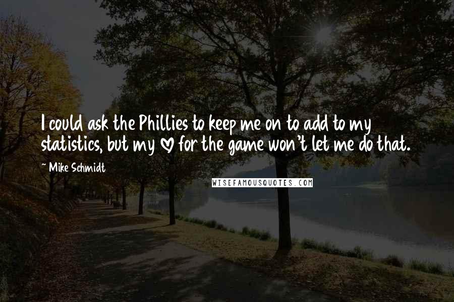 Mike Schmidt Quotes: I could ask the Phillies to keep me on to add to my statistics, but my love for the game won't let me do that.