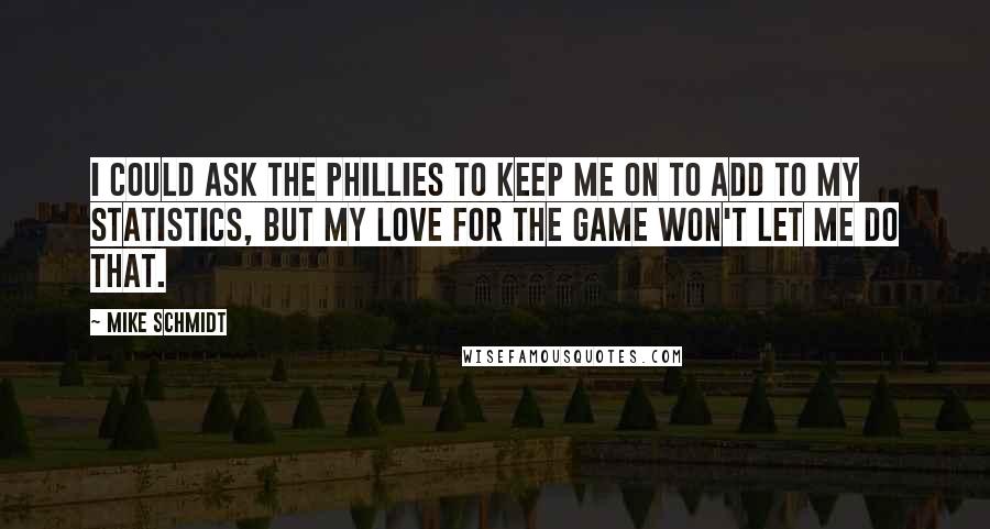 Mike Schmidt Quotes: I could ask the Phillies to keep me on to add to my statistics, but my love for the game won't let me do that.