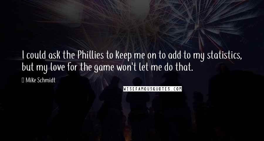 Mike Schmidt Quotes: I could ask the Phillies to keep me on to add to my statistics, but my love for the game won't let me do that.