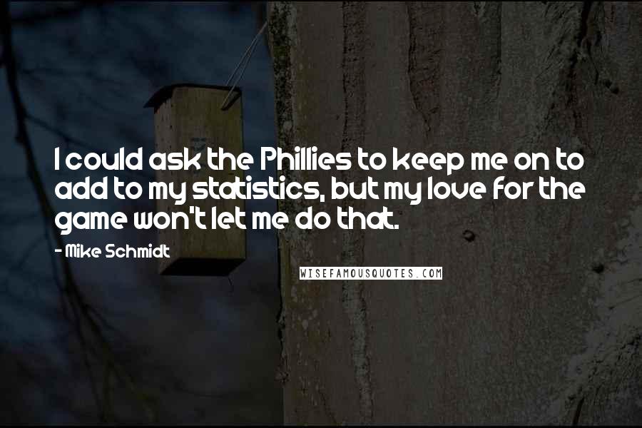 Mike Schmidt Quotes: I could ask the Phillies to keep me on to add to my statistics, but my love for the game won't let me do that.