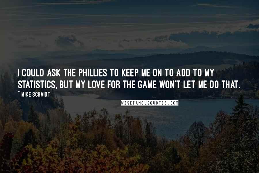 Mike Schmidt Quotes: I could ask the Phillies to keep me on to add to my statistics, but my love for the game won't let me do that.