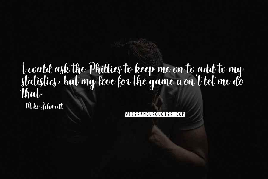 Mike Schmidt Quotes: I could ask the Phillies to keep me on to add to my statistics, but my love for the game won't let me do that.