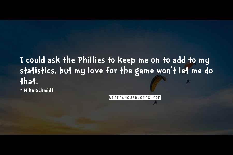 Mike Schmidt Quotes: I could ask the Phillies to keep me on to add to my statistics, but my love for the game won't let me do that.