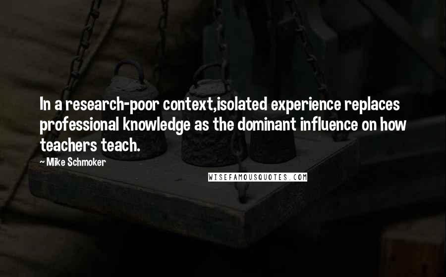 Mike Schmoker Quotes: In a research-poor context,isolated experience replaces professional knowledge as the dominant influence on how teachers teach.