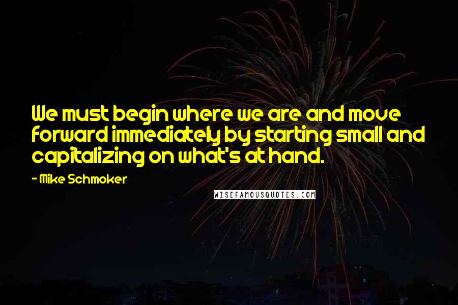 Mike Schmoker Quotes: We must begin where we are and move forward immediately by starting small and capitalizing on what's at hand.