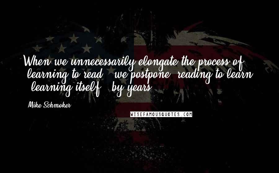 Mike Schmoker Quotes: When we unnecessarily elongate the process of "learning to read," we postpone "reading to learn" - learning itself - by years.
