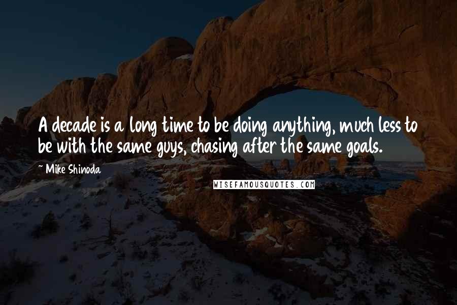 Mike Shinoda Quotes: A decade is a long time to be doing anything, much less to be with the same guys, chasing after the same goals.