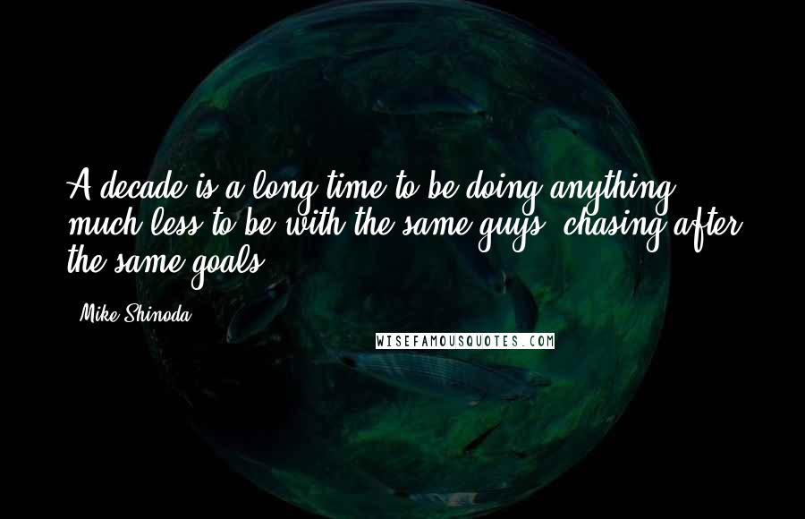 Mike Shinoda Quotes: A decade is a long time to be doing anything, much less to be with the same guys, chasing after the same goals.