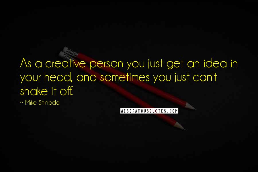 Mike Shinoda Quotes: As a creative person you just get an idea in your head, and sometimes you just can't shake it off.