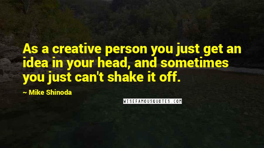 Mike Shinoda Quotes: As a creative person you just get an idea in your head, and sometimes you just can't shake it off.