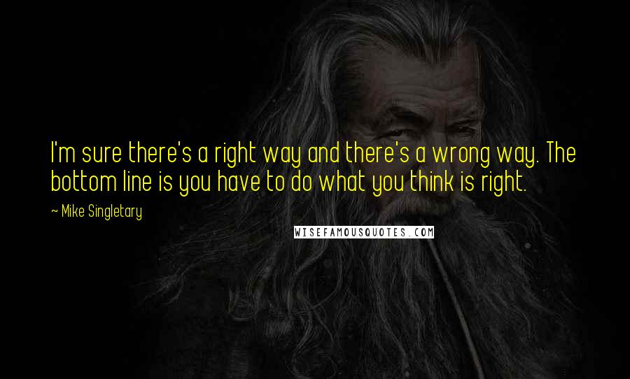 Mike Singletary Quotes: I'm sure there's a right way and there's a wrong way. The bottom line is you have to do what you think is right.