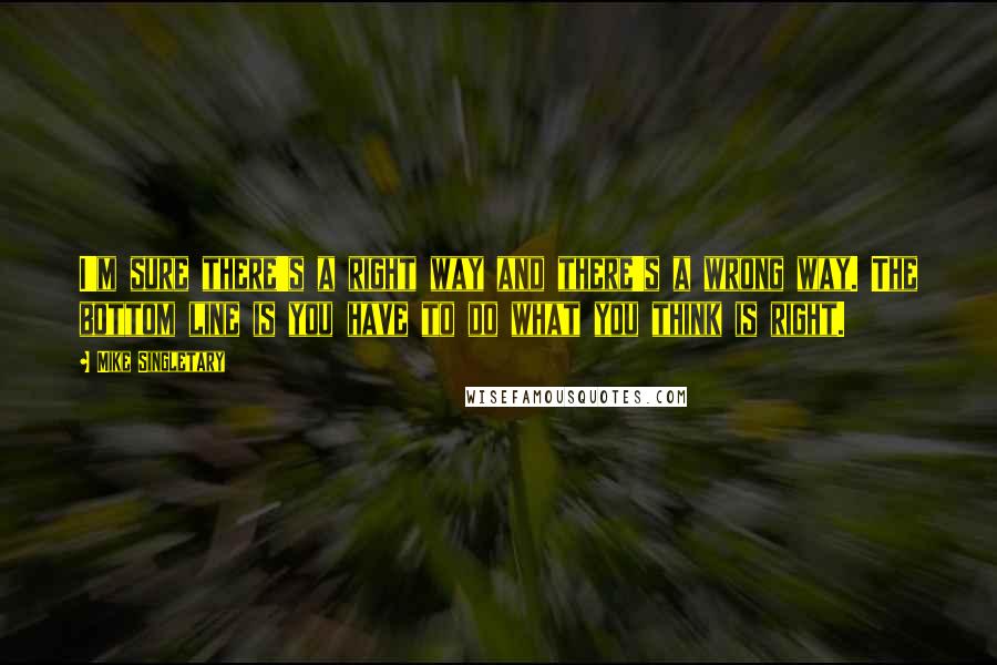 Mike Singletary Quotes: I'm sure there's a right way and there's a wrong way. The bottom line is you have to do what you think is right.