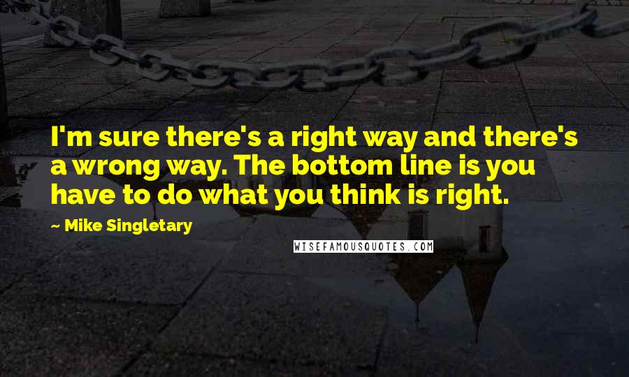Mike Singletary Quotes: I'm sure there's a right way and there's a wrong way. The bottom line is you have to do what you think is right.