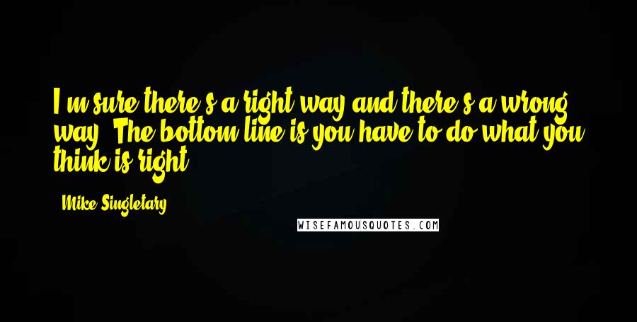 Mike Singletary Quotes: I'm sure there's a right way and there's a wrong way. The bottom line is you have to do what you think is right.