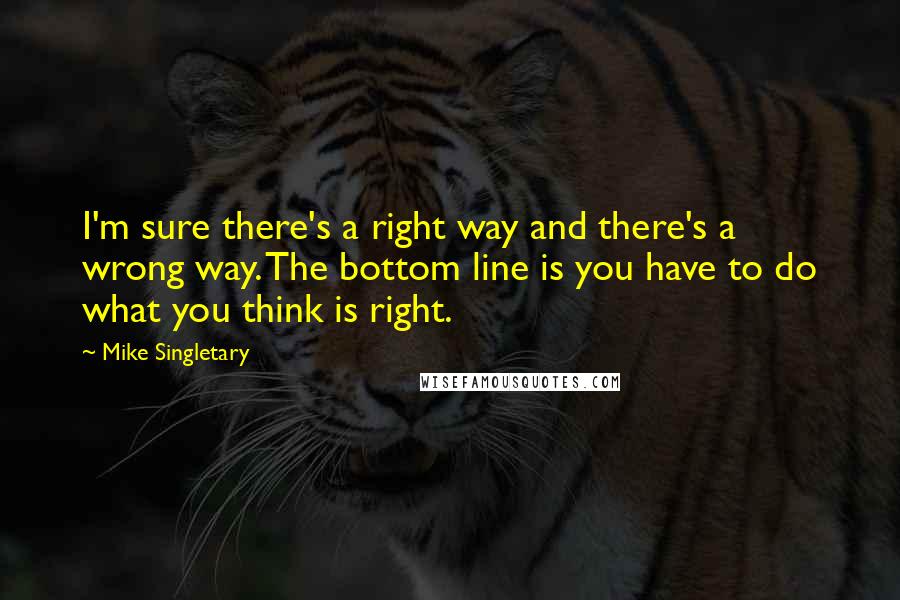 Mike Singletary Quotes: I'm sure there's a right way and there's a wrong way. The bottom line is you have to do what you think is right.