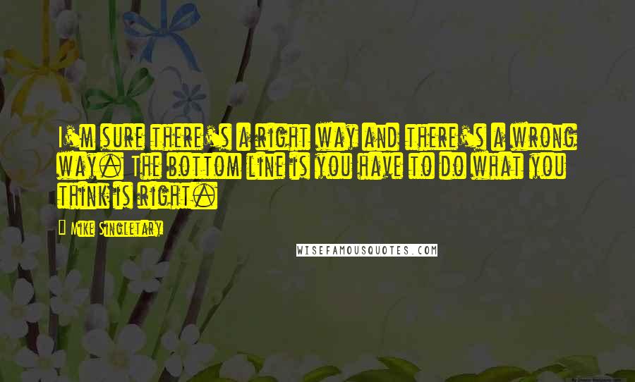 Mike Singletary Quotes: I'm sure there's a right way and there's a wrong way. The bottom line is you have to do what you think is right.