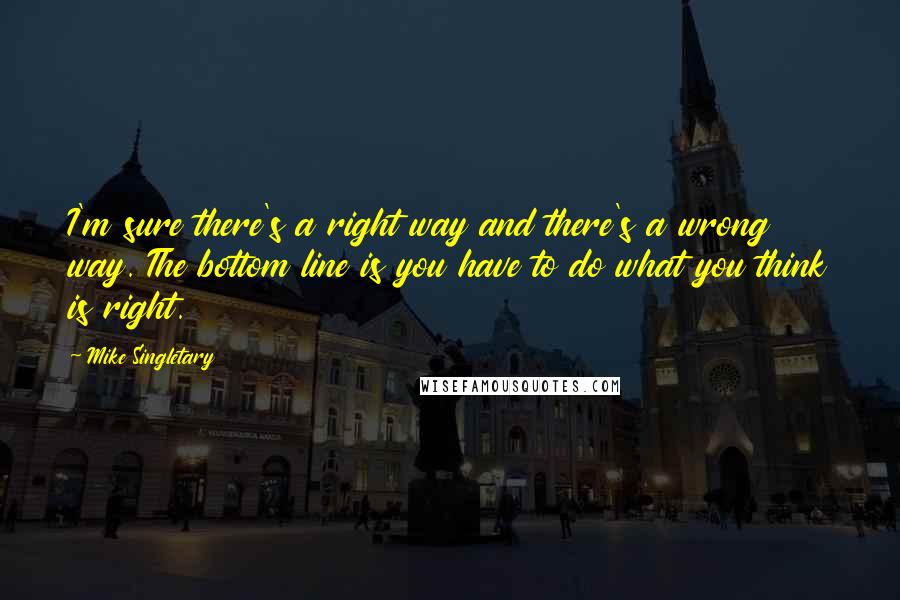 Mike Singletary Quotes: I'm sure there's a right way and there's a wrong way. The bottom line is you have to do what you think is right.