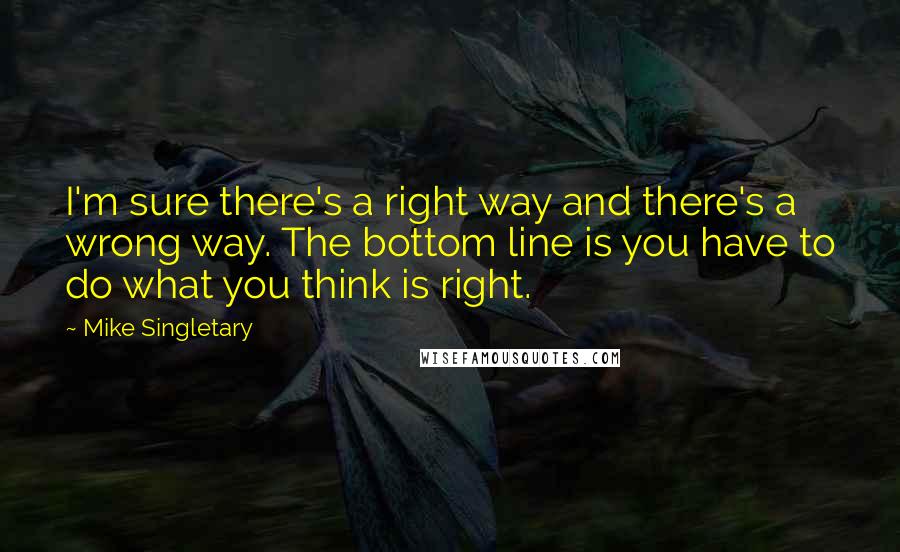 Mike Singletary Quotes: I'm sure there's a right way and there's a wrong way. The bottom line is you have to do what you think is right.