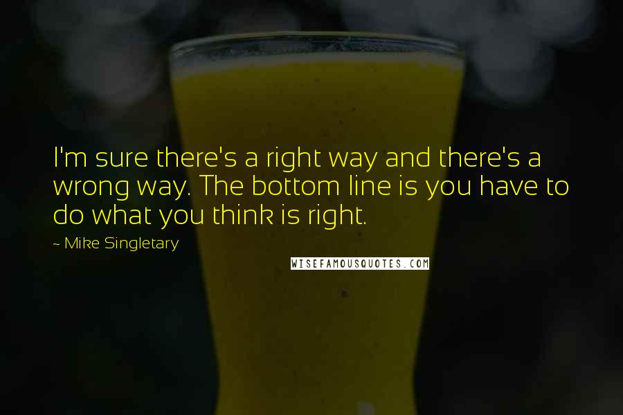 Mike Singletary Quotes: I'm sure there's a right way and there's a wrong way. The bottom line is you have to do what you think is right.