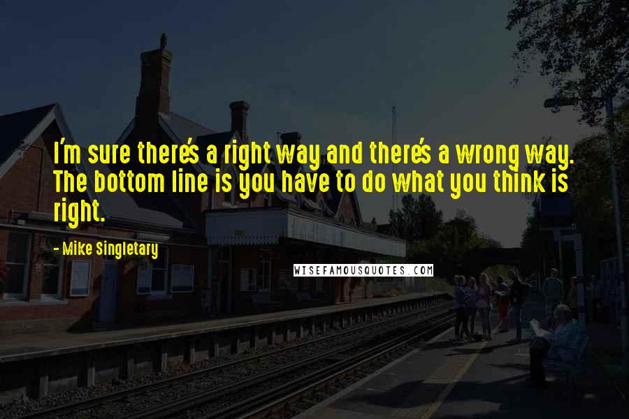 Mike Singletary Quotes: I'm sure there's a right way and there's a wrong way. The bottom line is you have to do what you think is right.