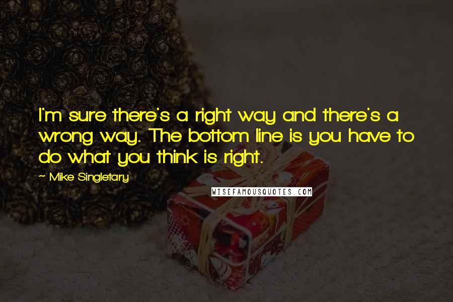 Mike Singletary Quotes: I'm sure there's a right way and there's a wrong way. The bottom line is you have to do what you think is right.