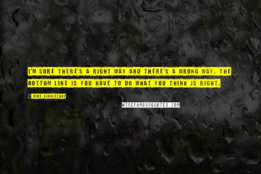 Mike Singletary Quotes: I'm sure there's a right way and there's a wrong way. The bottom line is you have to do what you think is right.