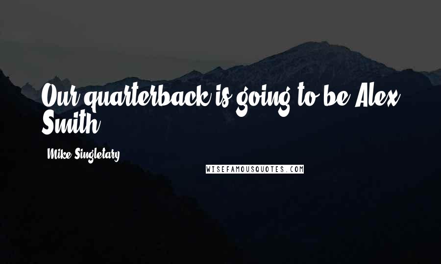 Mike Singletary Quotes: Our quarterback is going to be Alex Smith.